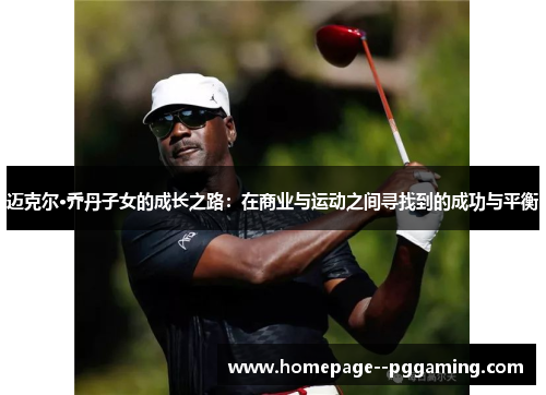 迈克尔·乔丹子女的成长之路:在商业与运动之间寻找到的成功与平衡 迈克尔·乔丹子女的成长之路:在商业与运动之间寻找到的成功与平衡