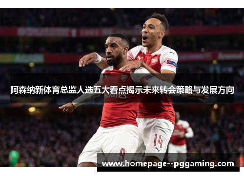 阿森纳新体育总监人选五大看点揭示未来转会策略与发展方向