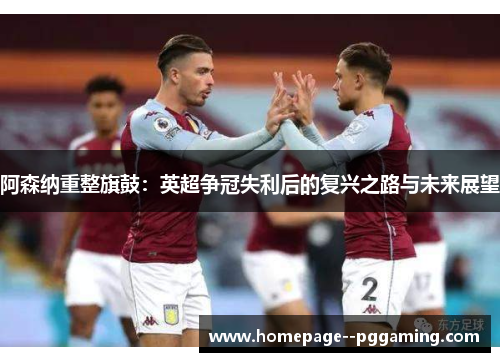 阿森纳重整旗鼓：英超争冠失利后的复兴之路与未来展望