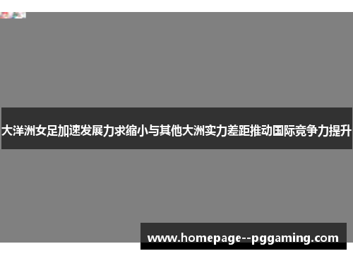 大洋洲女足加速发展力求缩小与其他大洲实力差距推动国际竞争力提升