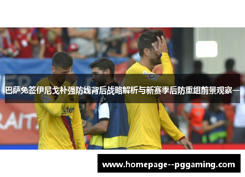 巴萨免签伊尼戈补强防线背后战略解析与新赛季后防重组前景观察一 巴萨免签伊尼戈补强防线背后战略解析与新赛季后防重组前景观察一