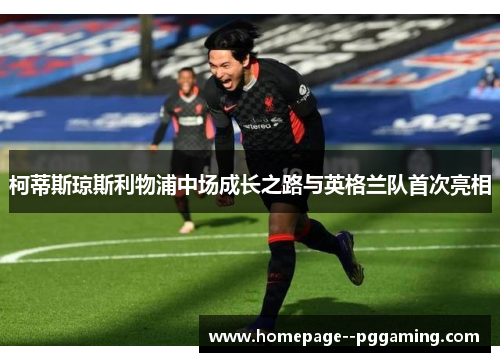 柯蒂斯琼斯利物浦中场成长之路与英格兰队首次亮相 柯蒂斯琼斯利物浦中场成长之路与英格兰队首次亮相